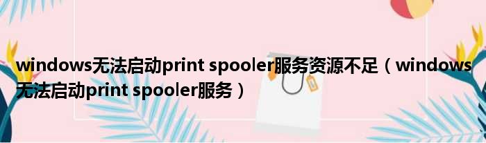 windows无法启动print spooler服务资源不足（windows无法启动print spooler服务）