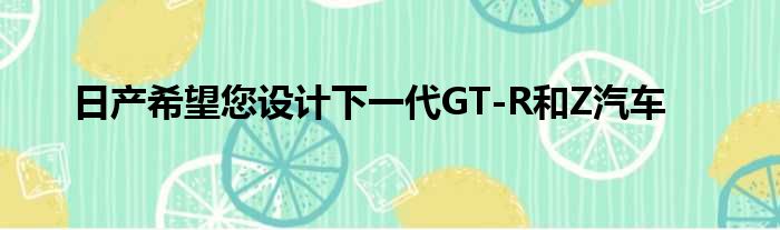 日产希望您设计下一代GT-R和Z汽车