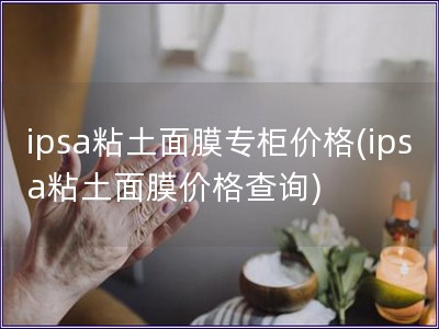 ipsa粘土面膜专柜价格(ipsa粘土面膜价格查询)