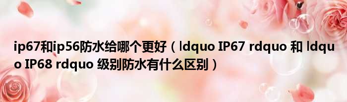 ip67和ip56防水给哪个更好（ldquo IP67 rdquo 和 ldquo IP68 rdquo 级别防水有什么区别）