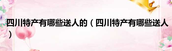 四川特产有哪些送人的（四川特产有哪些送人）