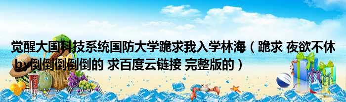 觉醒大国科技系统国防大学跪求我入学林海（跪求 夜欲不休 by倒倒倒倒倒的 求百度云链接 完整版的）