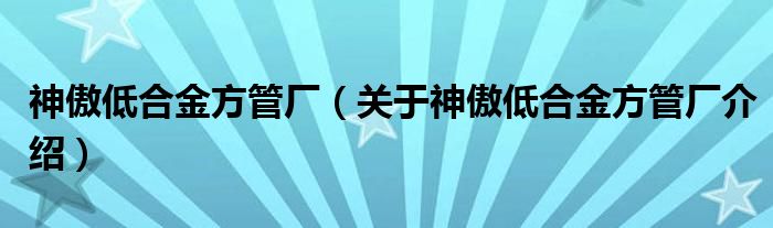  神傲低合金方管厂（关于神傲低合金方管厂介绍）