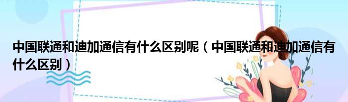 中国联通和迪加通信有什么区别呢（中国联通和迪加通信有什么区别）