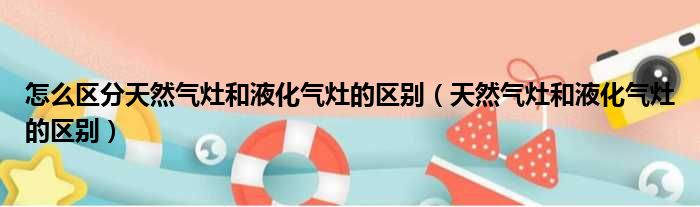 怎么区分天然气灶和液化气灶的区别（天然气灶和液化气灶的区别）