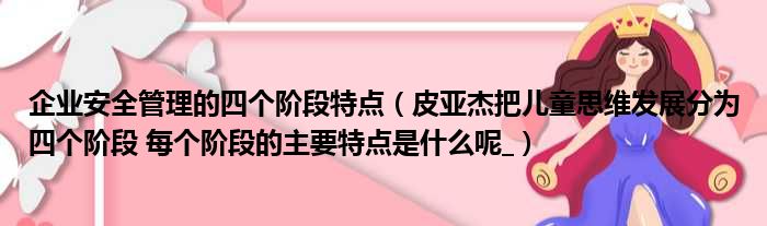 企业安全管理的四个阶段特点（皮亚杰把儿童思维发展分为四个阶段 每个阶段的主要特点是什么呢 ）