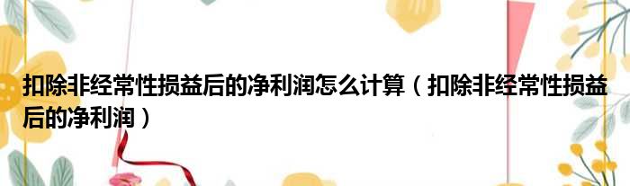 扣除非经常性损益后的净利润怎么计算（扣除非经常性损益后的净利润）