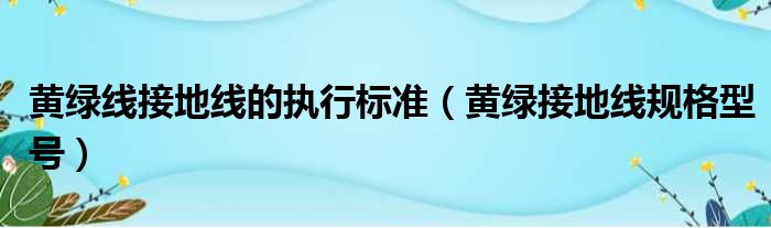 黄绿线接地线的执行标准（黄绿接地线规格型号）