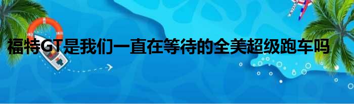 福特GT是我们一直在等待的全美超级跑车吗