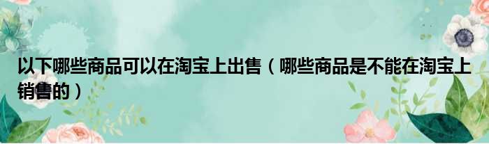 以下哪些商品可以在淘宝上出售（哪些商品是不能在淘宝上销售的）