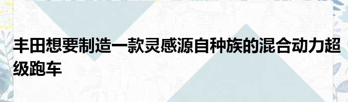 丰田想要制造一款灵感源自种族的混合动力超级跑车