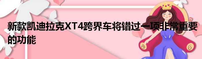 新款凯迪拉克XT4跨界车将错过一项非常重要的功能