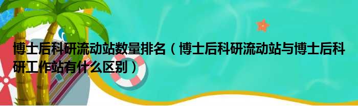 博士后科研流动站数量排名（博士后科研流动站与博士后科研工作站有什么区别）