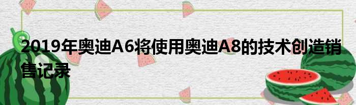 2019年奥迪A6将使用奥迪A8的技术创造销售记录