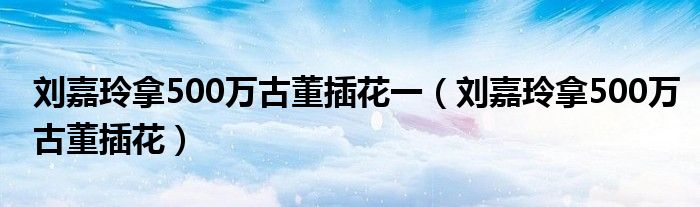  刘嘉玲拿500万古董插花一（刘嘉玲拿500万古董插花）