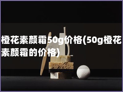 橙花素颜霜50g价格(50g橙花素颜霜的价格)