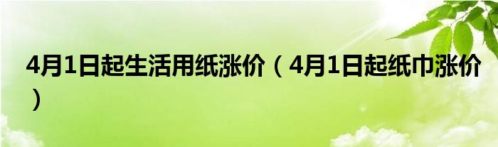  4月1日起生活用纸涨价（4月1日起纸巾涨价）