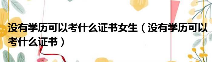 没有学历可以考什么证书女生（没有学历可以考什么证书）