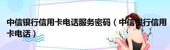 中信银行信用卡电话服务密码（中信银行信用卡电话）