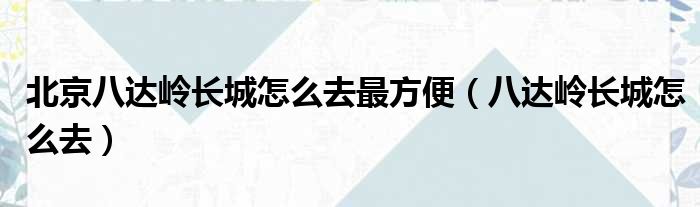 北京八达岭长城怎么去最方便（八达岭长城怎么去）