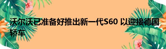 沃尔沃已准备好推出新一代S60 以迎接德国轿车