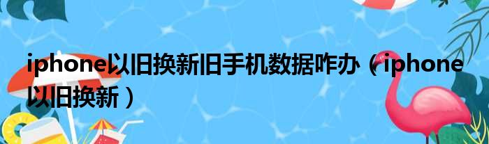 iphone以旧换新旧手机数据咋办（iphone 以旧换新）