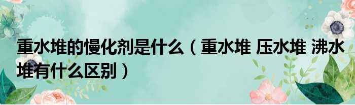 重水堆的慢化剂是什么（重水堆 压水堆 沸水堆有什么区别）