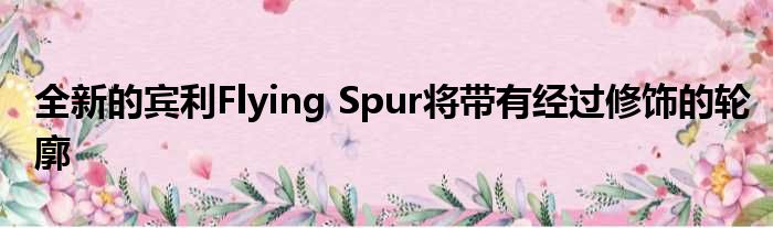 全新的宾利Flying Spur将带有经过修饰的轮廓