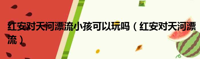 红安对天河漂流小孩可以玩吗（红安对天河漂流）