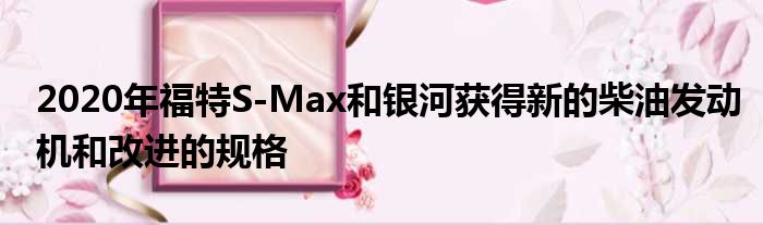 2020年福特S-Max和银河获得新的柴油发动机和改进的规格