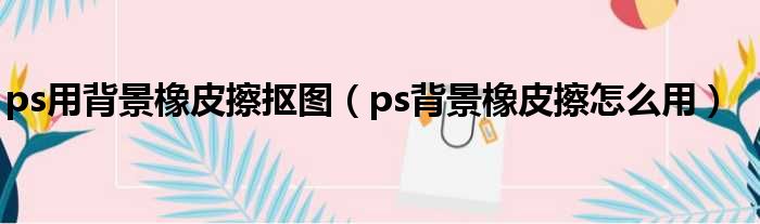 ps用背景橡皮擦抠图（ps背景橡皮擦怎么用）