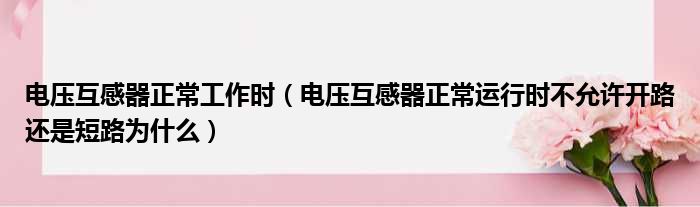 电压互感器正常工作时（电压互感器正常运行时不允许开路还是短路为什么）