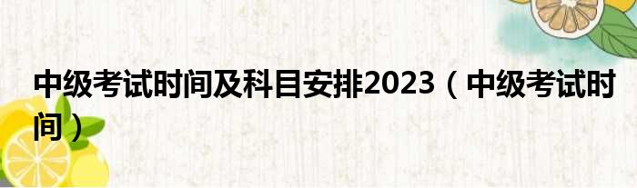 中级考试时间及科目安排2023（中级考试时间）