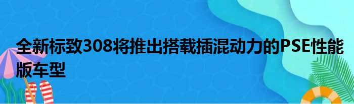 全新标致308将推出搭载插混动力的PSE性能版车型