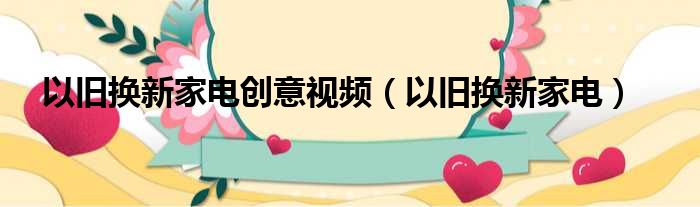 以旧换新家电创意视频（以旧换新家电）