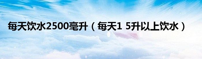  每天饮水2500毫升（每天1 5升以上饮水）