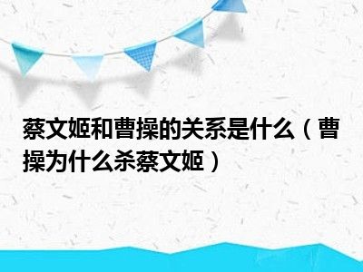 蔡文姬和曹操的关系是什么（曹操为什么杀蔡文姬）