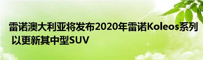 雷诺澳大利亚将发布2020年雷诺Koleos系列 以更新其中型SUV