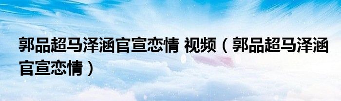  郭品超马泽涵官宣恋情 视频（郭品超马泽涵官宣恋情）