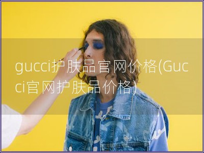 gucci护肤品官网价格(Gucci官网护肤品价格)