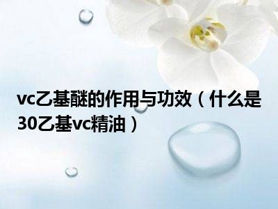 vc乙基醚的作用与功效（什么是30乙基vc精油）