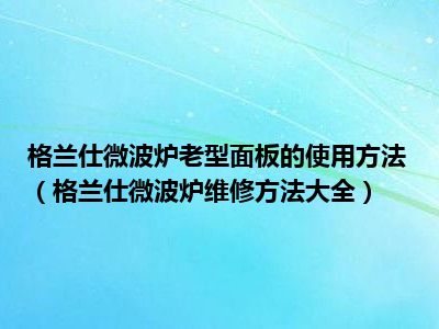 格兰仕微波炉老型面板的使用方法（格兰仕微波炉维修方法大全）