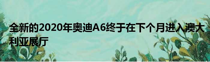 全新的2020年奥迪A6终于在下个月进入澳大利亚展厅