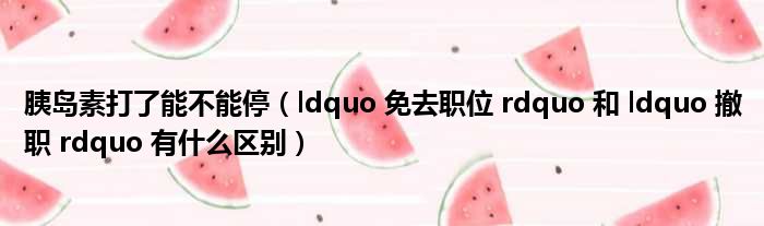 胰岛素打了能不能停（ldquo 免去职位 rdquo 和 ldquo 撤职 rdquo 有什么区别）