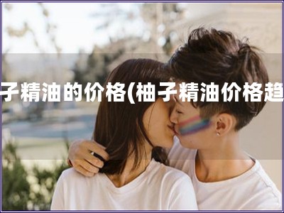 柚孑精油的价格(柚孑精油价格趋势)