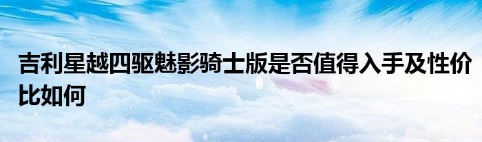 吉利星越四驱魅影骑士版是否值得入手及性价比如何