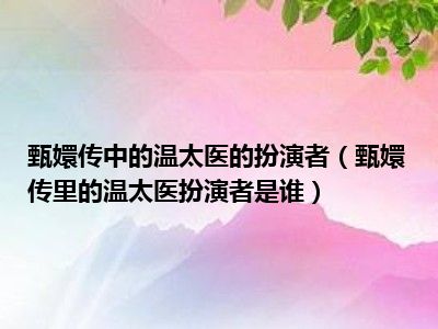 甄嬛传中的温太医的扮演者（甄嬛传里的温太医扮演者是谁）