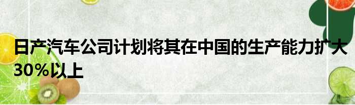 日产汽车公司计划将其在中国的生产能力扩大30％以上