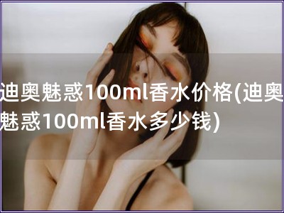 迪奥魅惑100ml香水价格(迪奥魅惑100ml香水多少钱)