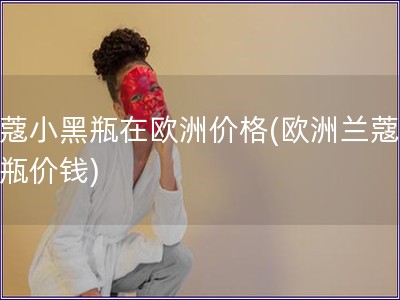 兰蔻小黑瓶在欧洲价格(欧洲兰蔻小黑瓶价钱)